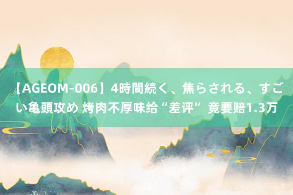 【AGEOM-006】4時間続く、焦らされる、すごい亀頭攻め 烤肉不厚味给“差评” 竟要赔1.3万