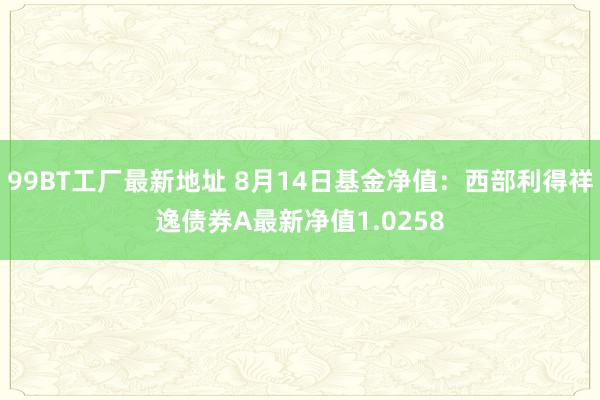 99BT工厂最新地址 8月14日基金净值：西部利得祥逸债券A最新净值1.0258