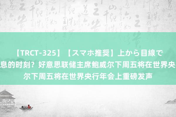 【TRCT-325】【スマホ推奨】上から目線で手コキ 定调9月降息的时刻？好意思联储主席鲍威尔下周五将在世界央行年会上重磅发声