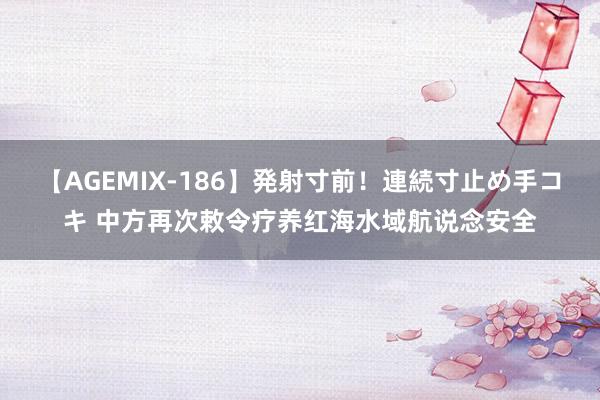 【AGEMIX-186】発射寸前！連続寸止め手コキ 中方再次敕令疗养红海水域航说念安全