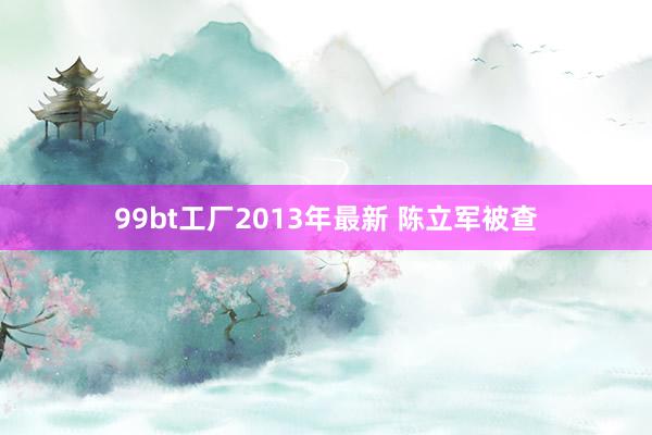 99bt工厂2013年最新 陈立军被查