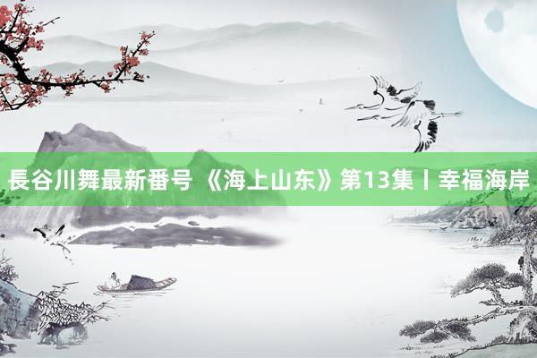 長谷川舞最新番号 《海上山东》第13集丨幸福海岸