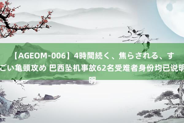 【AGEOM-006】4時間続く、焦らされる、すごい亀頭攻め 巴西坠机事故62名受难者身份均已说明