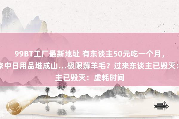 99BT工厂最新地址 有东谈主50元吃一个月，有东谈主家中日用品堆成山…极限薅羊毛？过来东谈主已毁灭：虚耗时间