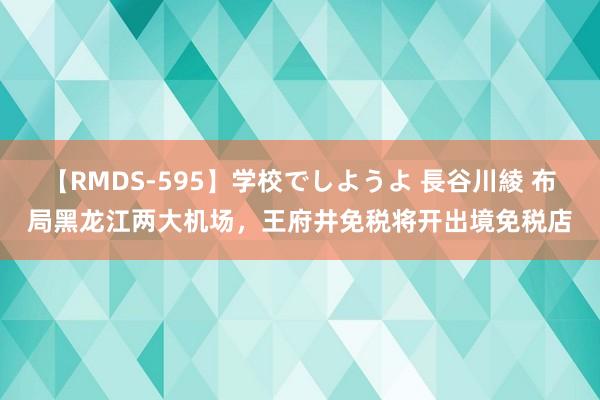 【RMDS-595】学校でしようよ 長谷川綾 布局黑龙江两大机场，王府井免税将开出境免税店