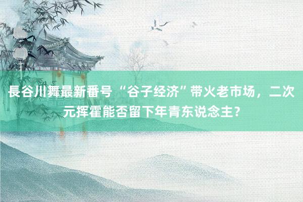 長谷川舞最新番号 “谷子经济”带火老市场，二次元挥霍能否留下年青东说念主？