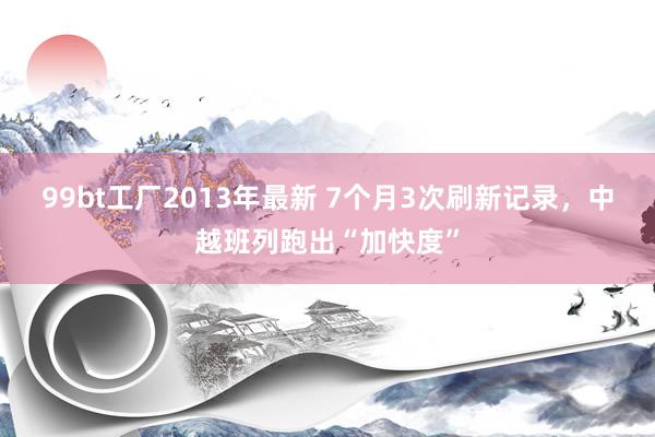 99bt工厂2013年最新 7个月3次刷新记录，中越班列跑出“加快度”