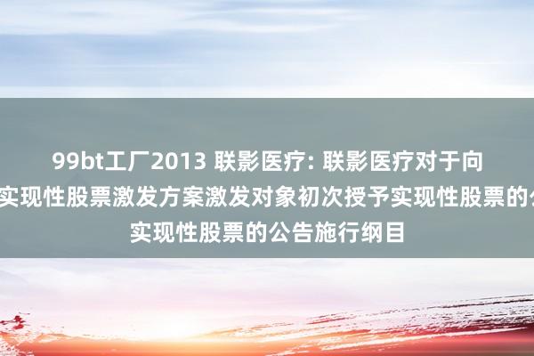 99bt工厂2013 联影医疗: 联影医疗对于向公司2024年实现性股票激发方案激发对象初次授予实现性股票的公告施行纲目