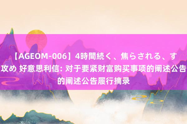 【AGEOM-006】4時間続く、焦らされる、すごい亀頭攻め 好意思利信: 对于要紧财富购买事项的阐述公告履行摘录