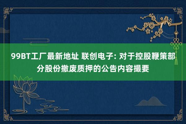 99BT工厂最新地址 联创电子: 对于控股鞭策部分股份撤废质押的公告内容撮要