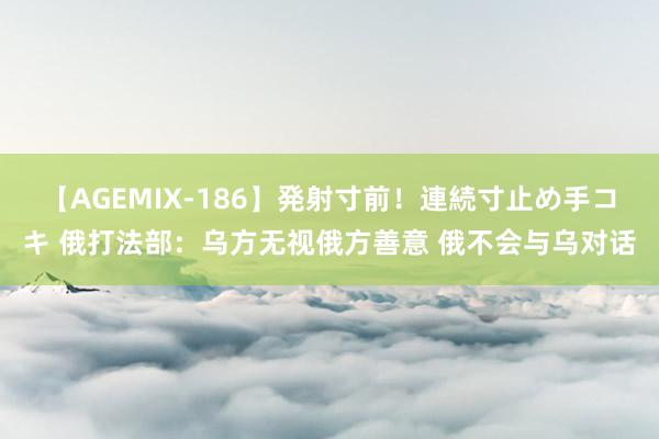 【AGEMIX-186】発射寸前！連続寸止め手コキ 俄打法部：乌方无视俄方善意 俄不会与乌对话