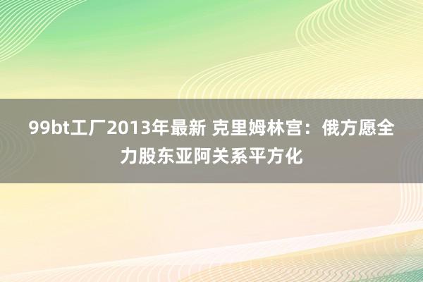 99bt工厂2013年最新 克里姆林宫：俄方愿全力股东亚阿关系平方化