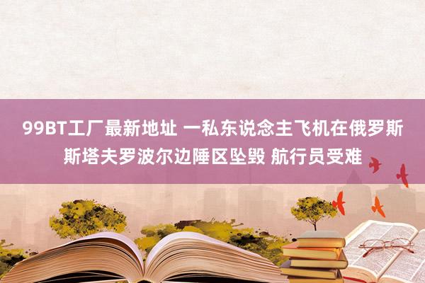 99BT工厂最新地址 一私东说念主飞机在俄罗斯斯塔夫罗波尔边陲区坠毁 航行员受难