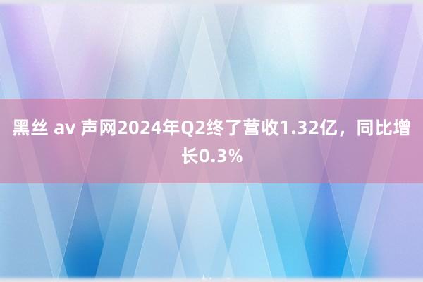 黑丝 av 声网2024年Q2终了营收1.32亿，同比增长0.3%