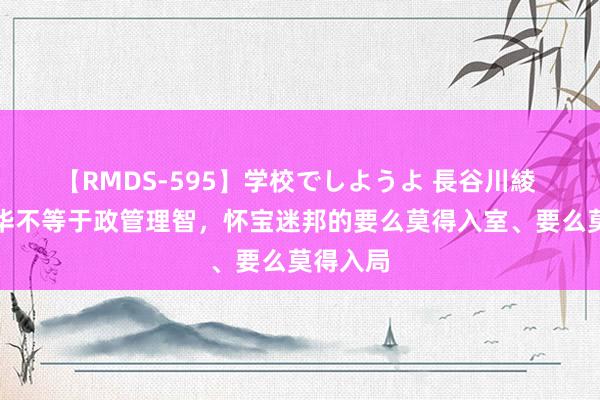 【RMDS-595】学校でしようよ 長谷川綾 文体才华不等于政管理智，怀宝迷邦的要么莫得入室、要么莫得入局