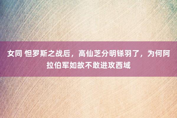 女同 怛罗斯之战后，高仙芝分明铩羽了，为何阿拉伯军如故不敢进攻西域