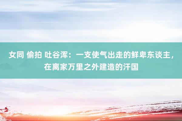 女同 偷拍 吐谷浑：一支使气出走的鲜卑东谈主，在离家万里之外建造的汗国