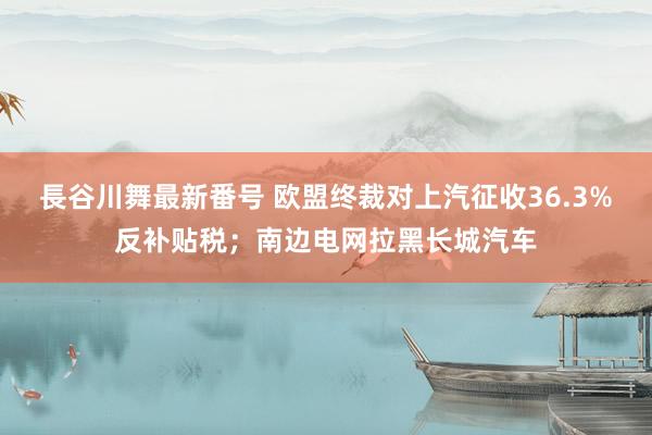 長谷川舞最新番号 欧盟终裁对上汽征收36.3%反补贴税；南边电网拉黑长城汽车