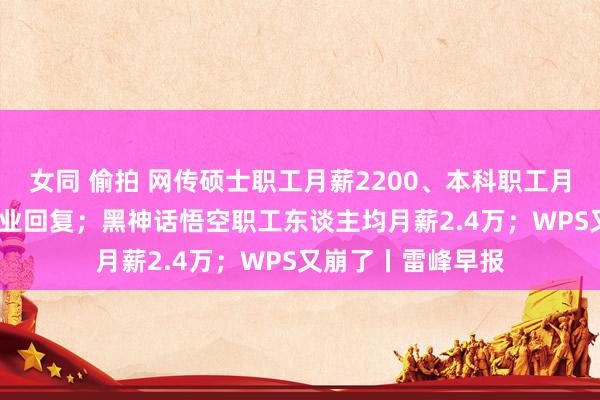 女同 偷拍 网传硕士职工月薪2200、本科职工月薪2000，涉事企业回复；黑神话悟空职工东谈主均月薪2.4万；WPS又崩了丨雷峰早报