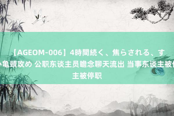 【AGEOM-006】4時間続く、焦らされる、すごい亀頭攻め 公职东谈主员瞻念聊天流出 当事东谈主被停职