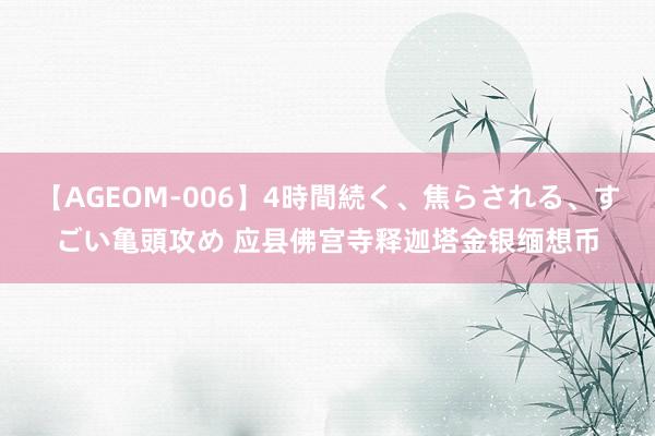 【AGEOM-006】4時間続く、焦らされる、すごい亀頭攻め 应县佛宫寺释迦塔金银缅想币