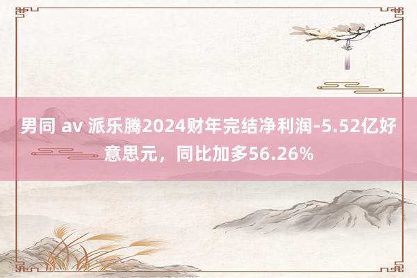 男同 av 派乐腾2024财年完结净利润-5.52亿好意思元，同比加多56.26%