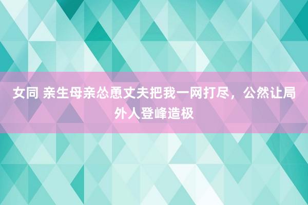 女同 亲生母亲怂恿丈夫把我一网打尽，公然让局外人登峰造极