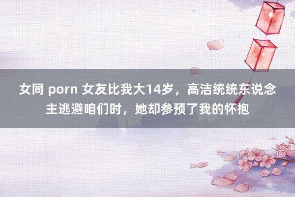 女同 porn 女友比我大14岁，高洁统统东说念主逃避咱们时，她却参预了我的怀抱