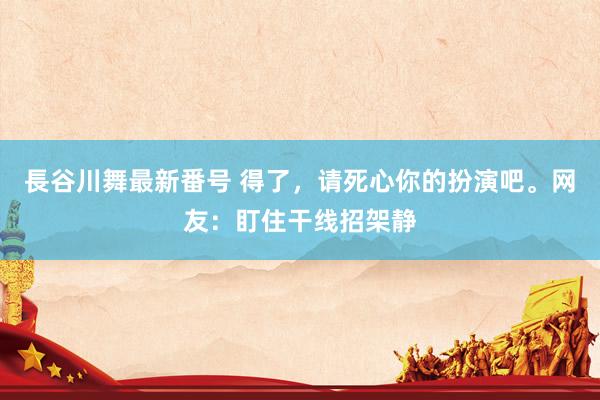 長谷川舞最新番号 得了，请死心你的扮演吧。网友：盯住干线招架静