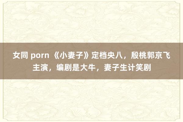 女同 porn 《小妻子》定档央八，殷桃郭京飞主演，编剧是大牛，妻子生计笑剧