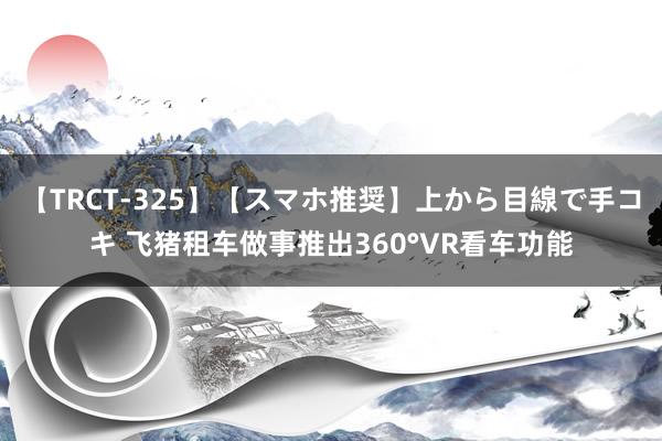 【TRCT-325】【スマホ推奨】上から目線で手コキ 飞猪租车做事推出360°VR看车功能