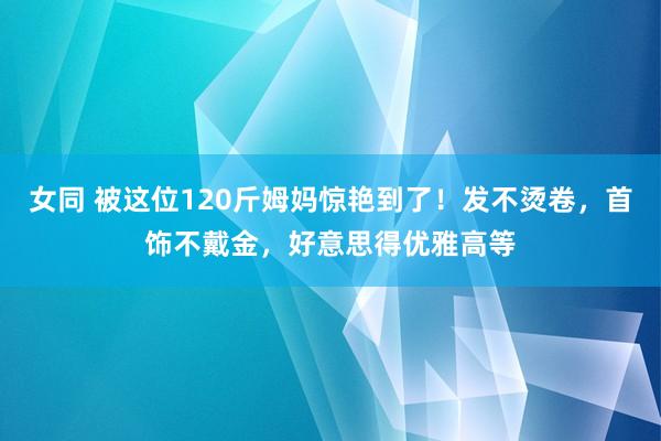 女同 被这位120斤姆妈惊艳到了！发不烫卷，首饰不戴金，好意思得优雅高等