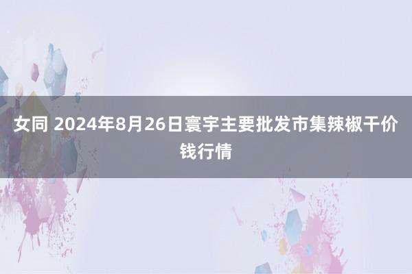 女同 2024年8月26日寰宇主要批发市集辣椒干价钱行情