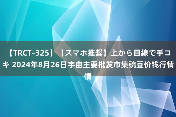 【TRCT-325】【スマホ推奨】上から目線で手コキ 2024年8月26日宇宙主要批发市集豌豆价钱行情