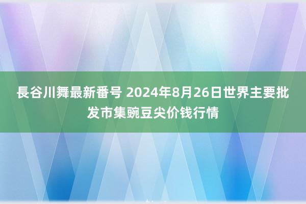 長谷川舞最新番号 2024年8月26日世界主要批发市集豌豆尖价钱行情