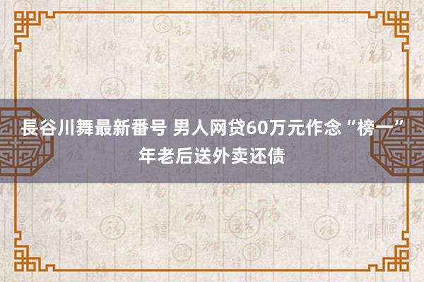 長谷川舞最新番号 男人网贷60万元作念“榜一”年老后送外卖还债