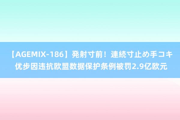 【AGEMIX-186】発射寸前！連続寸止め手コキ 优步因违抗欧盟数据保护条例被罚2.9亿欧元