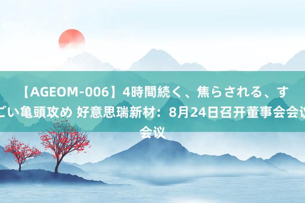 【AGEOM-006】4時間続く、焦らされる、すごい亀頭攻め 好意思瑞新材：8月24日召开董事会会议