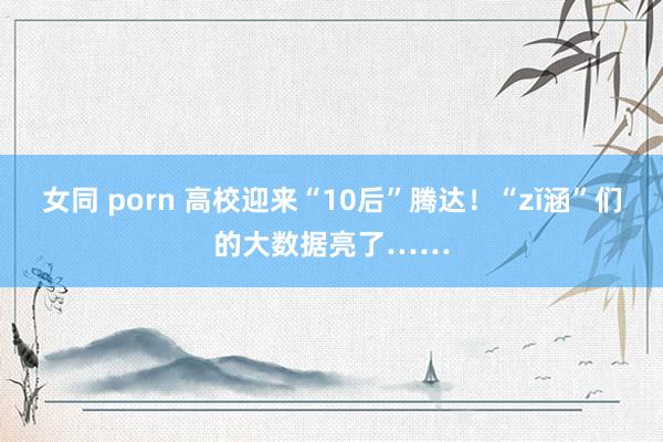 女同 porn 高校迎来“10后”腾达！“zǐ涵”们的大数据亮了……