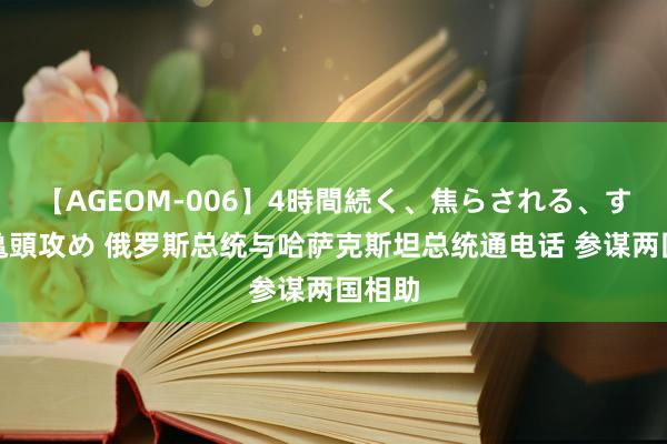 【AGEOM-006】4時間続く、焦らされる、すごい亀頭攻め 俄罗斯总统与哈萨克斯坦总统通电话 参谋两国相助