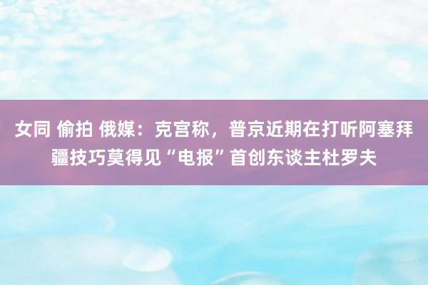 女同 偷拍 俄媒：克宫称，普京近期在打听阿塞拜疆技巧莫得见“电报”首创东谈主杜罗夫