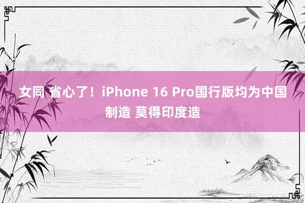 女同 省心了！iPhone 16 Pro国行版均为中国制造 莫得印度造