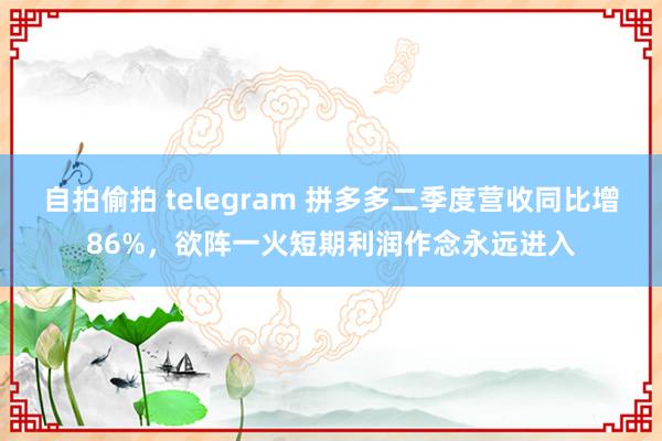 自拍偷拍 telegram 拼多多二季度营收同比增86%，欲阵一火短期利润作念永远进入