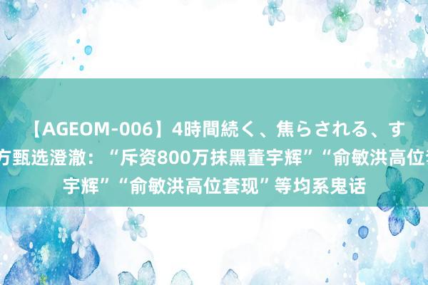 【AGEOM-006】4時間続く、焦らされる、すごい亀頭攻め 东方甄选澄澈：“斥资800万抹黑董宇辉”“俞敏洪高位套现”等均系鬼话