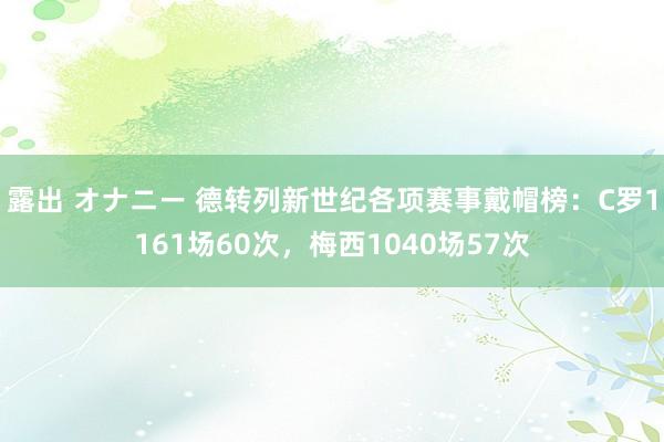 露出 オナニー 德转列新世纪各项赛事戴帽榜：C罗1161场60次，梅西1040场57次