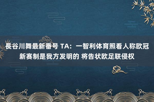 長谷川舞最新番号 TA：一智利体育照看人称欧冠新赛制是我方发明的 将告状欧足联侵权