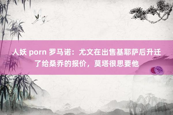 人妖 porn 罗马诺：尤文在出售基耶萨后升迁了给桑乔的报价，莫塔很思要他