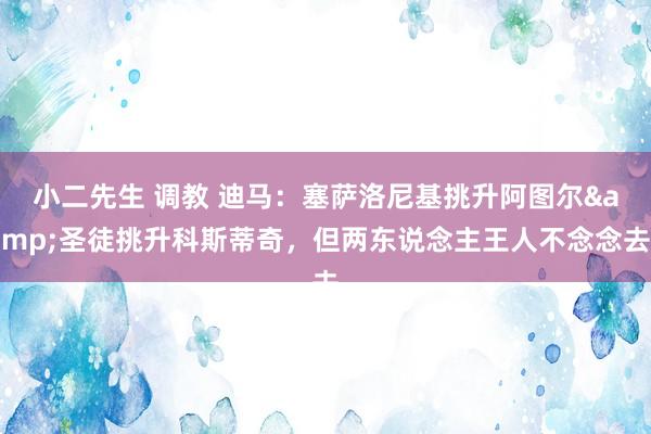 小二先生 调教 迪马：塞萨洛尼基挑升阿图尔&圣徒挑升科斯蒂奇，但两东说念主王人不念念去