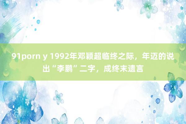 91porn y 1992年邓颖超临终之际，年迈的说出“李鹏”二字，成终末遗言