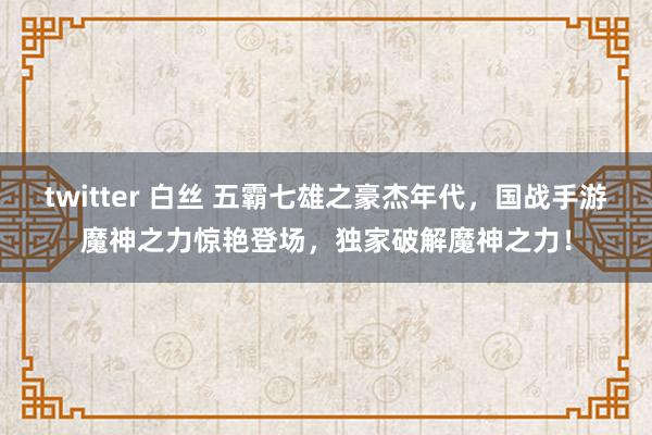 twitter 白丝 五霸七雄之豪杰年代，国战手游魔神之力惊艳登场，独家破解魔神之力！